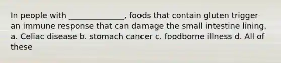 In people with ______________, foods that contain gluten trigger an immune response that can damage the small intestine lining. a. Celiac disease b. stomach cancer c. foodborne illness d. All of these