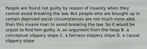 People are found not guilty by reason of insanity when they cannot avoid breaking the law. But people who are brought up in certain deprived social circumstances are not much more able than this insane man to avoid breaking the law. So it would be unjust to find him guilty. A. an argument from the heap B. a conceptual slippery slope C. a fairness slippery slope D. a causal slippery slope