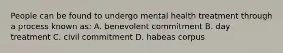 People can be found to undergo mental health treatment through a process known as: A. benevolent commitment B. day treatment C. civil commitment D. habeas corpus