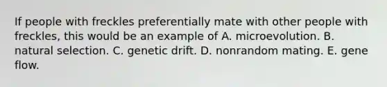 If people with freckles preferentially mate with other people with freckles, this would be an example of A. microevolution. B. natural selection. C. genetic drift. D. nonrandom mating. E. gene flow.