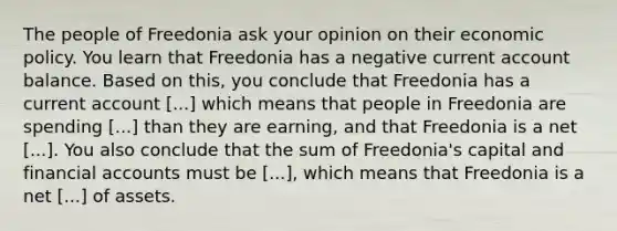 The people of Freedonia ask your opinion on their economic policy. You learn that Freedonia has a negative current account balance. Based on this, you conclude that Freedonia has a current account [...] which means that people in Freedonia are spending [...] than they are earning, and that Freedonia is a net [...]. You also conclude that the sum of Freedonia's capital and financial accounts must be [...], which means that Freedonia is a net [...] of assets.