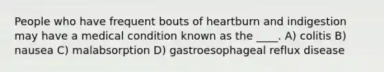 People who have frequent bouts of heartburn and indigestion may have a medical condition known as the ____. A) colitis B) nausea C) malabsorption D) gastroesophageal reflux disease