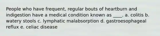 People who have frequent, regular bouts of heartburn and indigestion have a medical condition known as ____. a. colitis b. watery stools c. lymphatic malabsorption d. gastroesophageal reflux e. celiac disease