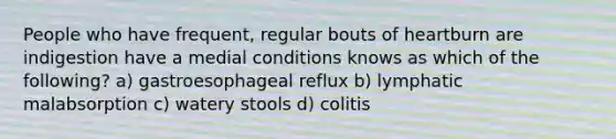 People who have frequent, regular bouts of heartburn are indigestion have a medial conditions knows as which of the following? a) gastroesophageal reflux b) lymphatic malabsorption c) watery stools d) colitis