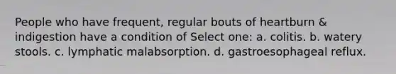 People who have frequent, regular bouts of heartburn & indigestion have a condition of Select one: a. colitis. b. watery stools. c. lymphatic malabsorption. d. gastroesophageal reflux.