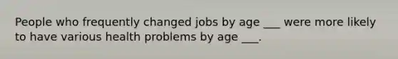 People who frequently changed jobs by age ___ were more likely to have various health problems by age ___.