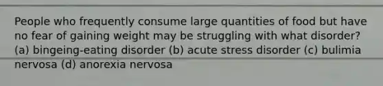 People who frequently consume large quantities of food but have no fear of gaining weight may be struggling with what disorder? (a) bingeing-eating disorder (b) acute stress disorder (c) bulimia nervosa (d) anorexia nervosa