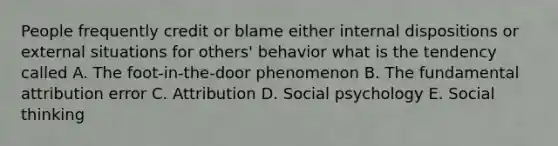 People frequently credit or blame either internal dispositions or external situations for others' behavior what is the tendency called A. The foot-in-the-door phenomenon B. The fundamental attribution error C. Attribution D. Social psychology E. Social thinking