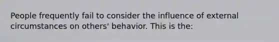 People frequently fail to consider the influence of external circumstances on others' behavior. This is the: