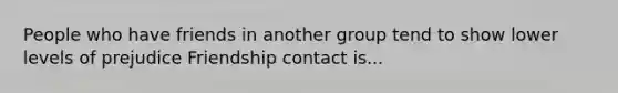 People who have friends in another group tend to show lower levels of prejudice Friendship contact is...