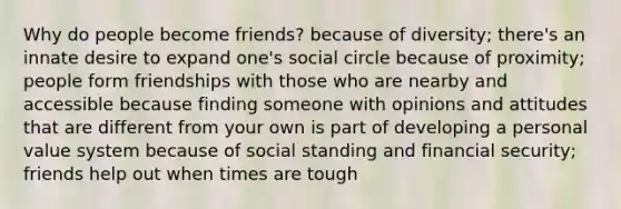 Why do people become friends? because of diversity; there's an innate desire to expand one's social circle because of proximity; people form friendships with those who are nearby and accessible because finding someone with opinions and attitudes that are different from your own is part of developing a personal value system because of social standing and financial security; friends help out when times are tough