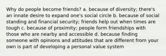 Why do people become friends? a. because of diversity; there's an innate desire to expand one's social circle b. because of social standing and financial security; friends help out when times are tough c. because of proximity; people form friendships with those who are nearby and accessible d. because finding someone with opinions and attitudes that are different from your own is part of developing a personal value system