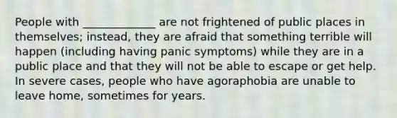 People with _____________ are not frightened of public places in themselves; instead, they are afraid that something terrible will happen (including having panic symptoms) while they are in a public place and that they will not be able to escape or get help. In severe cases, people who have agoraphobia are unable to leave home, sometimes for years.