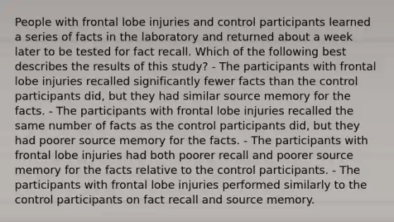 People with frontal lobe injuries and control participants learned a series of facts in the laboratory and returned about a week later to be tested for fact recall. Which of the following best describes the results of this study? - The participants with frontal lobe injuries recalled significantly fewer facts than the control participants did, but they had similar source memory for the facts. - The participants with frontal lobe injuries recalled the same number of facts as the control participants did, but they had poorer source memory for the facts. - The participants with frontal lobe injuries had both poorer recall and poorer source memory for the facts relative to the control participants. - The participants with frontal lobe injuries performed similarly to the control participants on fact recall and source memory.