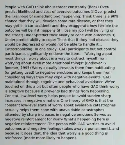 People with GAD think about threat constantly (Beck) Over-predict likelihood and cost of aversive outcomes 1)Over-predict the likelihood of something bad happening: Think there is a 90% chance that they will develop some rare disease, or that they may get in a car accident; and they exaggerate how terrible the outcome will be if it happens (if I lose my job I will be living on the street) Under-predict their ability to cope with outcomes 3) Under-predict ability to cope: Think that if they had disease they would be depressed or would not be able to handle it... Catastrophizing! In one study, GAD participants but not control participants significantly endorse the item... "Worrying about most things I worry about is a way to distract myself from worrying about even more emotional things" (Borkovec & Roemer, 1995) Worry actually prevents them from habituating (or getting used) to negative emotions and keeps them from considering ways they may cope with negative events. GAD maintained through cognitive and behavioral avoidance We've touched on this a bit but often people who have GAD think worry is adaptive because it prevents bad things from happening. Constat, low-level worry helps people to avoid sudden sharp increases in negative emotions One theory of GAD is that the constant low-level state of worry about avoidable catastrophes actually helps them cope with unavoidable catastrophes attended by sharp increases in negative emotions Serves as negative reinforcement for worry What's happening here is negative reinforcement. The person with GAD worries to avoid outcomes and negative feelings (takes away a punishment), and because it does that, the idea that worry is a good thing is reinforced (made more likely to happen).