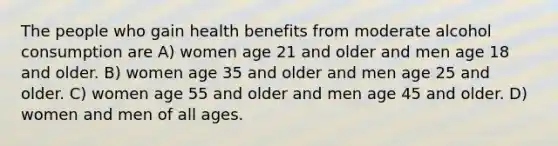 The people who gain health benefits from moderate alcohol consumption are A) women age 21 and older and men age 18 and older. B) women age 35 and older and men age 25 and older. C) women age 55 and older and men age 45 and older. D) women and men of all ages.