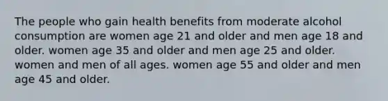 The people who gain health benefits from moderate alcohol consumption are women age 21 and older and men age 18 and older. women age 35 and older and men age 25 and older. women and men of all ages. women age 55 and older and men age 45 and older.