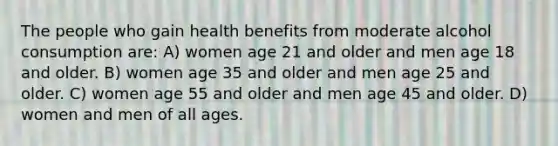 The people who gain health benefits from moderate alcohol consumption are: A) women age 21 and older and men age 18 and older. B) women age 35 and older and men age 25 and older. C) women age 55 and older and men age 45 and older. D) women and men of all ages.