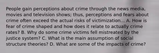 People gain perceptions about crime through the news media, movies and television shows; thus, perceptions and fears about crime often exceed the actual risks of victimization... A. How is fear of crime shaped and how does it relate to actually crime rates? B. Why do some crime victims fell mistreated by the justice system? C. What is the main assumption of social structure theories? D. What are some of the impacts of crime?