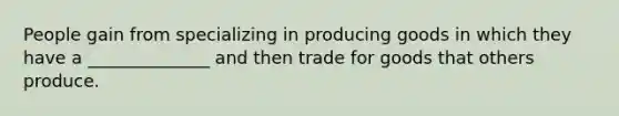 People gain from specializing in producing goods in which they have a ______________ and then trade for goods that others produce.