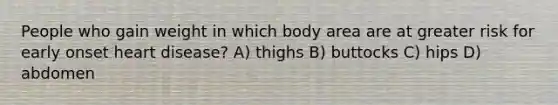 People who gain weight in which body area are at greater risk for early onset heart disease? A) thighs B) buttocks C) hips D) abdomen