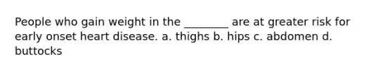 People who gain weight in the ________ are at greater risk for early onset heart disease. a. thighs b. hips c. abdomen d. buttocks