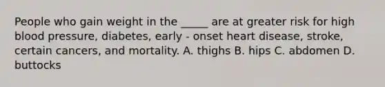 People who gain weight in the _____ are at greater risk for high <a href='https://www.questionai.com/knowledge/kD0HacyPBr-blood-pressure' class='anchor-knowledge'>blood pressure</a>, diabetes, early - onset heart disease, stroke, certain cancers, and mortality. A. thighs B. hips C. abdomen D. buttocks