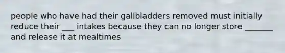 people who have had their gallbladders removed must initially reduce their ___ intakes because they can no longer store _______ and release it at mealtimes