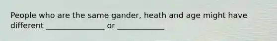 People who are the same gander, heath and age might have different _______________ or ____________