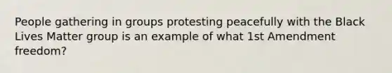 People gathering in groups protesting peacefully with the Black Lives Matter group is an example of what 1st Amendment freedom?