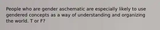 People who are gender aschematic are especially likely to use gendered concepts as a way of understanding and organizing the world. T or F?