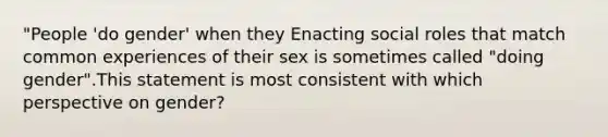 "People 'do gender' when they Enacting social roles that match common experiences of their sex is sometimes called "doing gender".This statement is most consistent with which perspective on gender?