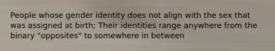 People whose gender identity does not align with the sex that was assigned at birth; Their identities range anywhere from the binary "opposites" to somewhere in between