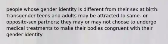 people whose gender identity is different from their sex at birth. Transgender teens and adults may be attracted to same- or opposite-sex partners; they may or may not choose to undergo medical treatments to make their bodies congruent with their gender identity