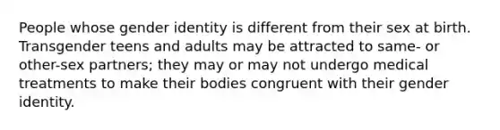 People whose gender identity is different from their sex at birth. Transgender teens and adults may be attracted to same- or other-sex partners; they may or may not undergo medical treatments to make their bodies congruent with their gender identity.