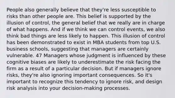 People also generally believe that they're less susceptible to risks than other people are. This belief is supported by the illusion of control, the general belief that we really are in charge of what happens. And if we think we can control events, we also think bad things are less likely to happen. This illusion of control has been demonstrated to exist in MBA students from top U.S. business schools, suggesting that managers are certainly vulnerable. 47 Managers whose judgment is influenced by these cognitive biases are likely to underestimate the risk facing the firm as a result of a particular decision. But if managers ignore risks, they're also ignoring important consequences. So it's important to recognize this tendency to ignore risk, and design risk analysis into your decision-making processes.