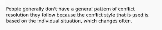 People generally don't have a general pattern of conflict resolution they follow because the conflict style that is used is based on the individual situation, which changes often.