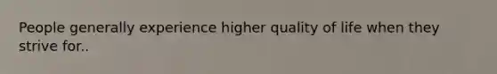 People generally experience higher quality of life when they strive for..