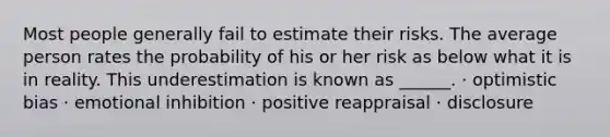 Most people generally fail to estimate their risks. The average person rates the probability of his or her risk as below what it is in reality. This underestimation is known as ______. · optimistic bias · emotional inhibition · positive reappraisal · disclosure