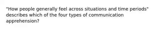 "How people generally feel across situations and time periods" describes which of the four types of communication apprehension?