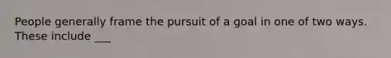 People generally frame the pursuit of a goal in one of two ways. These include ___