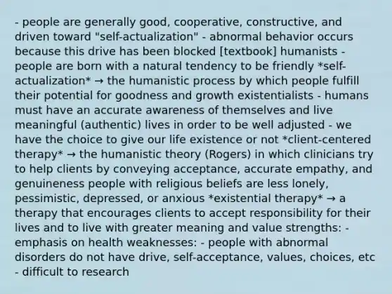 - people are generally good, cooperative, constructive, and driven toward "self-actualization" - abnormal behavior occurs because this drive has been blocked [textbook] humanists - people are born with a natural tendency to be friendly *self-actualization* → the humanistic process by which people fulfill their potential for goodness and growth existentialists - humans must have an accurate awareness of themselves and live meaningful (authentic) lives in order to be well adjusted - we have the choice to give our life existence or not *client-centered therapy* → the humanistic theory (Rogers) in which clinicians try to help clients by conveying acceptance, accurate empathy, and genuineness people with religious beliefs are less lonely, pessimistic, depressed, or anxious *existential therapy* → a therapy that encourages clients to accept responsibility for their lives and to live with greater meaning and value strengths: - emphasis on health weaknesses: - people with abnormal disorders do not have drive, self-acceptance, values, choices, etc - difficult to research