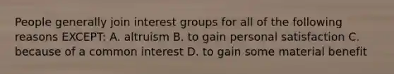 People generally join interest groups for all of the following reasons EXCEPT: A. altruism B. to gain personal satisfaction C. because of a common interest D. to gain some material benefit