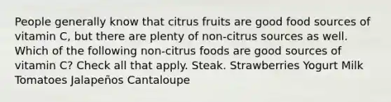 People generally know that citrus fruits are good food sources of vitamin C, but there are plenty of non-citrus sources as well. Which of the following non-citrus foods are good sources of vitamin C? Check all that apply. Steak. Strawberries Yogurt Milk Tomatoes Jalapeños Cantaloupe