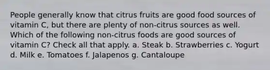 People generally know that citrus fruits are good food sources of vitamin C, but there are plenty of non-citrus sources as well. Which of the following non-citrus foods are good sources of vitamin C? Check all that apply. a. Steak b. Strawberries c. Yogurt d. Milk e. Tomatoes f. Jalapenos g. Cantaloupe