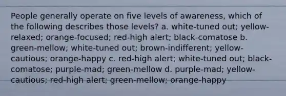 People generally operate on five levels of awareness, which of the following describes those levels? a. white-tuned out; yellow-relaxed; orange-focused; red-high alert; black-comatose b. green-mellow; white-tuned out; brown-indifferent; yellow-cautious; orange-happy c. red-high alert; white-tuned out; black-comatose; purple-mad; green-mellow d. purple-mad; yellow-cautious; red-high alert; green-mellow; orange-happy