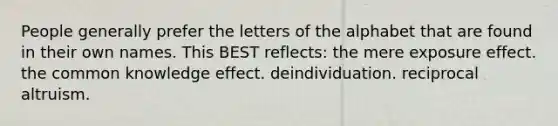 People generally prefer the letters of the alphabet that are found in their own names. This BEST reflects: the mere exposure effect. the common knowledge effect. deindividuation. reciprocal altruism.