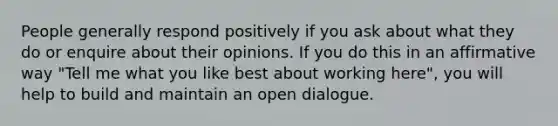 People generally respond positively if you ask about what they do or enquire about their opinions. If you do this in an affirmative way "Tell me what you like best about working here", you will help to build and maintain an open dialogue.