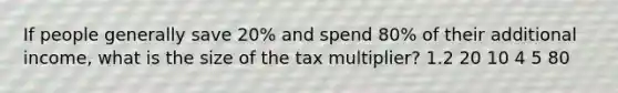 If people generally save 20% and spend 80% of their additional income, what is the size of the tax multiplier? 1.2 20 10 4 5 80