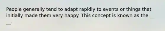 People generally tend to adapt rapidly to events or things that initially made them very happy. This concept is known as the __ __.